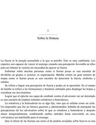 5
Sobre la firmeza
La fuerza es la energía acumulada o la que se percibe. Esto es muy cambiante. Los
expertos son capaces de vencer al enemigo creando una percepción favorable en ellos
para así obtener la victoria sin necesidad de ejercer su fuerza.
Gobernar sobre muchas personas como si fueran pocas es una cuestión de
dividirlas en grupos o sectores: es organización. Batallar contra un gran número de
tropas como si fueran pocas es una cuestión de demostrar la fuerza, símbolos y
señales.
Se refiere a lograr una percepción de fuerza y poder en la oposición. En el campo
de batalla se refiere a las formaciones y banderas utilizadas para desplegar las tropas y
coordinar sus movimientos.
Lograr que el ejército sea capaz de combatir contra el adversario sin ser derrotado
es una cuestión de emplear métodos ortodoxos o heterodoxos.
La ortodoxia y la heterodoxia no es algo fijo, sino que se utilizan como un ciclo.
Un emperador que fue un famoso guerrero y administrador, hablaba de manipular las
percepciones de los adversarios sobre lo que es ortodoxo y heterodoxo y después
atacar inesperadamente, combinando ambos métodos hasta convertirlo en uno,
volviéndose así indefinible para el enemigo.
Que el efecto de las fuerzas sea como el de piedras arrojadas sobre huevos es una
 