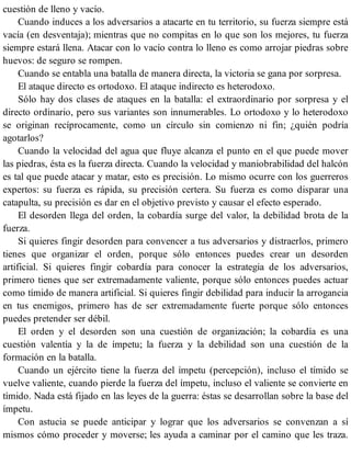 cuestión de lleno y vacío.
Cuando induces a los adversarios a atacarte en tu territorio, su fuerza siempre está
vacía (en desventaja); mientras que no compitas en lo que son los mejores, tu fuerza
siempre estará llena. Atacar con lo vacío contra lo lleno es como arrojar piedras sobre
huevos: de seguro se rompen.
Cuando se entabla una batalla de manera directa, la victoria se gana por sorpresa.
El ataque directo es ortodoxo. El ataque indirecto es heterodoxo.
Sólo hay dos clases de ataques en la batalla: el extraordinario por sorpresa y el
directo ordinario, pero sus variantes son innumerables. Lo ortodoxo y lo heterodoxo
se originan recíprocamente, como un círculo sin comienzo ni fin; ¿quién podría
agotarlos?
Cuando la velocidad del agua que fluye alcanza el punto en el que puede mover
las piedras, ésta es la fuerza directa. Cuando la velocidad y maniobrabilidad del halcón
es tal que puede atacar y matar, esto es precisión. Lo mismo ocurre con los guerreros
expertos: su fuerza es rápida, su precisión certera. Su fuerza es como disparar una
catapulta, su precisión es dar en el objetivo previsto y causar el efecto esperado.
El desorden llega del orden, la cobardía surge del valor, la debilidad brota de la
fuerza.
Si quieres fingir desorden para convencer a tus adversarios y distraerlos, primero
tienes que organizar el orden, porque sólo entonces puedes crear un desorden
artificial. Si quieres fingir cobardía para conocer la estrategia de los adversarios,
primero tienes que ser extremadamente valiente, porque sólo entonces puedes actuar
como tímido de manera artificial. Si quieres fingir debilidad para inducir la arrogancia
en tus enemigos, primero has de ser extremadamente fuerte porque sólo entonces
puedes pretender ser débil.
El orden y el desorden son una cuestión de organización; la cobardía es una
cuestión valentía y la de ímpetu; la fuerza y la debilidad son una cuestión de la
formación en la batalla.
Cuando un ejército tiene la fuerza del ímpetu (percepción), incluso el tímido se
vuelve valiente, cuando pierde la fuerza del ímpetu, incluso el valiente se convierte en
tímido. Nada está fijado en las leyes de la guerra: éstas se desarrollan sobre la base del
ímpetu.
Con astucia se puede anticipar y lograr que los adversarios se convenzan a sí
mismos cómo proceder y moverse; les ayuda a caminar por el camino que les traza.
 