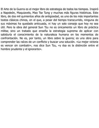 El Arte de la Guerra es el mejor libro de estrategia de todos los tiempos. Inspiró
a Napoleón, Maquiavelo, Mao Tse Tung y muchas más figuras históricas. Este
libro, de dos mil quinientos años de antigüedad, es uno de los más importantes
textos clásicos chinos, en el que, a pesar del tiempo transcurrido, ninguna de
sus máximas ha quedado anticuada, ni hay un solo consejo que hoy no sea
útil. Pero la obra del general Sun Tzu no es únicamente un libro de práctica
militar, sino un tratado que enseña la estrategia suprema de aplicar con
sabiduría el conocimiento de la naturaleza humana en los momentos de
confrontación. No es, por tanto, un libro sobre la guerra; es una obra para
comprender las raíces de un conflicto y buscar una solución. «La mejor victoria
es vencer sin combatir», nos dice Sun Tzu, «y ésa es la distinción entre el
hombre prudente y el ignorante».
 