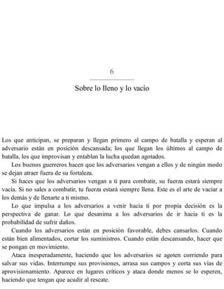 6
Sobre lo lleno y lo vacío
Los que anticipan, se preparan y llegan primero al campo de batalla y esperan al
adversario están en posición descansada; los que llegan los últimos al campo de
batalla, los que improvisan y entablan la lucha quedan agotados.
Los buenos guerreros hacen que los adversarios vengan a ellos y de ningún modo
se dejan atraer fuera de su fortaleza.
Si haces que los adversarios vengan a ti para combatir, su fuerza estará siempre
vacía. Si no sales a combatir, tu fuerza estará siempre llena. Este es el arte de vaciar a
los demás y de llenarte a ti mismo.
Lo que impulsa a los adversarios a venir hacia ti por propia decisión es la
perspectiva de ganar. Lo que desanima a los adversarios de ir hacia ti es la
probabilidad de sufrir daños.
Cuando los adversarios están en posición favorable, debes cansarlos. Cuando
están bien alimentados, cortar los suministros. Cuando están descansando, hacer que
se pongan en movimiento.
Ataca inesperadamente, haciendo que los adversarios se agoten corriendo para
salvar sus vidas. Interrumpe sus provisiones, arrasa sus campos y corta sus vías de
aprovisionamiento. Aparece en lugares críticos y ataca donde menos se lo esperen,
haciendo que tengan que acudir al rescate.
 