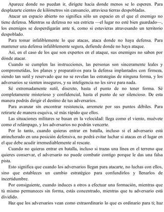Aparece donde no puedan ir, dirígete hacia donde menos se lo esperen. Para
desplazarte cientos de kilómetros sin cansancio, atraviesa tierras despobladas.
Atacar un espacio abierto no significa sólo un espacio en el que el enemigo no
tiene defensa. Mientras su defensa no sea estricta —el lugar no esté bien guardado—,
los enemigos se desperdigarán ante ti, como si estuvieras atravesando un territorio
despoblado.
Para tomar infaliblemente lo que atacas, ataca donde no haya defensa. Para
mantener una defensa infaliblemente segura, defiende donde no haya ataque.
Así, en el caso de los que son expertos en el ataque, sus enemigos no saben por
dónde atacar.
Cuando se cumplen las instrucciones, las personas son sinceramente leales y
comprometidas, los planes y preparativos para la defensa implantados con firmeza,
siendo tan sutil y reservado que no se revelan las estrategias de ninguna forma, y los
adversarios se sienten inseguros, y su inteligencia no les sirve para nada.
Sé extremadamente sutil, discreto, hasta el punto de no tener forma. Sé
completamente misterioso y confidencial, hasta el punto de ser silencioso. De esta
manera podrás dirigir el destino de tus adversarios.
Para avanzar sin encontrar resistencia, arremete por sus puntos débiles. Para
retirarte de manera esquiva, sé más rápido que ellos.
Las situaciones militares se basan en la velocidad: llega como el viento, muévete
como el relámpago, y los adversarios no podrán vencerte.
Por lo tanto, cuando quieras entrar en batalla, incluso si el adversario está
atrincherado en una posición defensiva, no podrá evitar luchar si atacas en el lugar en
el que debe acudir irremediablemente al rescate.
Cuando no quieras entrar en batalla, incluso si trazas una línea en el terreno que
quieres conservar, el adversario no puede combatir contigo porque le das una falsa
pista.
Esto significa que cuando los adversarios llegan para atacarte, no luchas con ellos,
sino que estableces un cambio estratégico para confundirlos y llenarlos de
incertidumbre.
Por consiguiente, cuando induces a otros a efectuar una formación, mientras que
tú mismo permaneces sin forma, estás concentrado, mientras que tu adversario está
dividido.
Haz que los adversarios vean como extraordinario lo que es ordinario para ti; haz
 