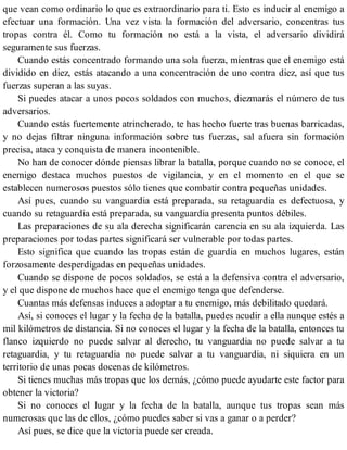 que vean como ordinario lo que es extraordinario para ti. Esto es inducir al enemigo a
efectuar una formación. Una vez vista la formación del adversario, concentras tus
tropas contra él. Como tu formación no está a la vista, el adversario dividirá
seguramente sus fuerzas.
Cuando estás concentrado formando una sola fuerza, mientras que el enemigo está
dividido en diez, estás atacando a una concentración de uno contra diez, así que tus
fuerzas superan a las suyas.
Si puedes atacar a unos pocos soldados con muchos, diezmarás el número de tus
adversarios.
Cuando estás fuertemente atrincherado, te has hecho fuerte tras buenas barricadas,
y no dejas filtrar ninguna información sobre tus fuerzas, sal afuera sin formación
precisa, ataca y conquista de manera incontenible.
No han de conocer dónde piensas librar la batalla, porque cuando no se conoce, el
enemigo destaca muchos puestos de vigilancia, y en el momento en el que se
establecen numerosos puestos sólo tienes que combatir contra pequeñas unidades.
Así pues, cuando su vanguardia está preparada, su retaguardia es defectuosa, y
cuando su retaguardia está preparada, su vanguardia presenta puntos débiles.
Las preparaciones de su ala derecha significarán carencia en su ala izquierda. Las
preparaciones por todas partes significará ser vulnerable por todas partes.
Esto significa que cuando las tropas están de guardia en muchos lugares, están
forzosamente desperdigadas en pequeñas unidades.
Cuando se dispone de pocos soldados, se está a la defensiva contra el adversario,
y el que dispone de muchos hace que el enemigo tenga que defenderse.
Cuantas más defensas induces a adoptar a tu enemigo, más debilitado quedará.
Así, si conoces el lugar y la fecha de la batalla, puedes acudir a ella aunque estés a
mil kilómetros de distancia. Si no conoces el lugar y la fecha de la batalla, entonces tu
flanco izquierdo no puede salvar al derecho, tu vanguardia no puede salvar a tu
retaguardia, y tu retaguardia no puede salvar a tu vanguardia, ni siquiera en un
territorio de unas pocas docenas de kilómetros.
Si tienes muchas más tropas que los demás, ¿cómo puede ayudarte este factor para
obtener la victoria?
Si no conoces el lugar y la fecha de la batalla, aunque tus tropas sean más
numerosas que las de ellos, ¿cómo puedes saber si vas a ganar o a perder?
Así pues, se dice que la victoria puede ser creada.
 