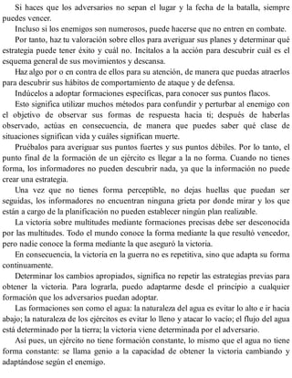 Si haces que los adversarios no sepan el lugar y la fecha de la batalla, siempre
puedes vencer.
Incluso si los enemigos son numerosos, puede hacerse que no entren en combate.
Por tanto, haz tu valoración sobre ellos para averiguar sus planes y determinar qué
estrategia puede tener éxito y cuál no. Incítalos a la acción para descubrir cuál es el
esquema general de sus movimientos y descansa.
Haz algo por o en contra de ellos para su atención, de manera que puedas atraerlos
para descubrir sus hábitos de comportamiento de ataque y de defensa.
Indúcelos a adoptar formaciones específicas, para conocer sus puntos flacos.
Esto significa utilizar muchos métodos para confundir y perturbar al enemigo con
el objetivo de observar sus formas de respuesta hacia ti; después de haberlas
observado, actúas en consecuencia, de manera que puedes saber qué clase de
situaciones significan vida y cuáles significan muerte.
Pruébalos para averiguar sus puntos fuertes y sus puntos débiles. Por lo tanto, el
punto final de la formación de un ejército es llegar a la no forma. Cuando no tienes
forma, los informadores no pueden descubrir nada, ya que la información no puede
crear una estrategia.
Una vez que no tienes forma perceptible, no dejas huellas que puedan ser
seguidas, los informadores no encuentran ninguna grieta por donde mirar y los que
están a cargo de la planificación no pueden establecer ningún plan realizable.
La victoria sobre multitudes mediante formaciones precisas debe ser desconocida
por las multitudes. Todo el mundo conoce la forma mediante la que resultó vencedor,
pero nadie conoce la forma mediante la que aseguró la victoria.
En consecuencia, la victoria en la guerra no es repetitiva, sino que adapta su forma
continuamente.
Determinar los cambios apropiados, significa no repetir las estrategias previas para
obtener la victoria. Para lograrla, puedo adaptarme desde el principio a cualquier
formación que los adversarios puedan adoptar.
Las formaciones son como el agua: la naturaleza del agua es evitar lo alto e ir hacia
abajo; la naturaleza de los ejércitos es evitar lo lleno y atacar lo vacío; el flujo del agua
está determinado por la tierra; la victoria viene determinada por el adversario.
Así pues, un ejército no tiene formación constante, lo mismo que el agua no tiene
forma constante: se llama genio a la capacidad de obtener la victoria cambiando y
adaptándose según el enemigo.
 