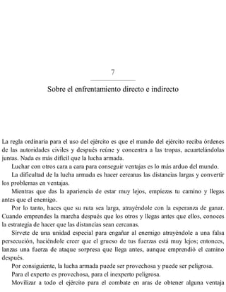 7
Sobre el enfrentamiento directo e indirecto
La regla ordinaria para el uso del ejército es que el mando del ejército reciba órdenes
de las autoridades civiles y después reúne y concentra a las tropas, acuartelándolas
juntas. Nada es más difícil que la lucha armada.
Luchar con otros cara a cara para conseguir ventajas es lo más arduo del mundo.
La dificultad de la lucha armada es hacer cercanas las distancias largas y convertir
los problemas en ventajas.
Mientras que das la apariencia de estar muy lejos, empiezas tu camino y llegas
antes que el enemigo.
Por lo tanto, haces que su ruta sea larga, atrayéndole con la esperanza de ganar.
Cuando emprendes la marcha después que los otros y llegas antes que ellos, conoces
la estrategia de hacer que las distancias sean cercanas.
Sírvete de una unidad especial para engañar al enemigo atrayéndole a una falsa
persecución, haciéndole creer que el grueso de tus fuerzas está muy lejos; entonces,
lanzas una fuerza de ataque sorpresa que llega antes, aunque emprendió el camino
después.
Por consiguiente, la lucha armada puede ser provechosa y puede ser peligrosa.
Para el experto es provechosa, para el inexperto peligrosa.
Movilizar a todo el ejército para el combate en aras de obtener alguna ventaja
 