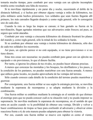 tomaría mucho tiempo, pero combatir por una ventaja con un ejército incompleto
tendría como resultado una falta de recursos.
Si te movilizas rápidamente y sin parar día y noche, recorriendo el doble de la
distancia habitual, y si luchas por obtener alguna ventaja a miles de kilómetros, tus
jefes militares serán hechos prisioneros. Los soldados que sean fuertes llegarán allí
primero, los más cansados llegarán después y como regla general, sólo lo conseguirá
uno de cada diez.
Cuando la ruta es larga las tropas se cansan; si han gastado su fuerza en la
movilización, llegan agotadas mientras que sus adversarios están frescos; así pues, es
seguro que serán atacadas.
Combatir por una ventaja a cincuenta kilómetros de distancia frustrará los planes
del mando y, como regla general, sólo la mitad de los soldados lo harán.
Si se combate por obtener una ventaja a treinta kilómetros de distancia, sólo dos
de cada tres soldados los recorrerán.
Así pues, un ejército perece si no está equipado, si no tiene provisiones o si no
tiene dinero.
Estas tres cosas son necesarias: no puedes combatir para ganar con un ejército no
equipado o sin provisiones, lo que el dinero facilita.
Por tanto, si ignoras los planes de tus rivales, no puedes hacer alianzas precisas.
A menos que conozcas las montañas y los bosques, los desfiladeros y los pasos, y
la condición de los pantanos, no puedes maniobrar con una fuerza armada. A menos
que utilices guías locales, no puedes aprovecharte de las ventajas del terreno.
Sólo cuando conoces cada detalle de la condición del terreno puedes maniobrar y
guerrear.
Por consiguiente, una fuerza militar se usa según la estrategia prevista, se moviliza
mediante la esperanza de recompensa y se adapta mediante la división y la
combinación.
Una fuerza militar se establece mediante la estrategia en el sentido de que distraes
al enemigo para que no pueda conocer cuál es tu situación real y no pueda imponer su
supremacía. Se moviliza mediante la esperanza de recompensa, en el sentido de que
entra en acción cuando ve la posibilidad de obtener una ventaja. Dividir y volver a
hacer combinaciones de tropas se hace para confundir al adversario y observar cómo
reacciona frente a ti; de esta manera puedes adaptarte para obtener la victoria.
Por eso, cuando una fuerza militar se mueve con rapidez es como el viento;
 