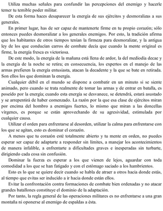 Utiliza muchas señales para confundir las percepciones del enemigo y hacerle
temer tu temible poder militar.
De esta forma haces desaparecer la energía de sus ejércitos y desmoralizas a sus
generales.
En primer lugar, has de ser capaz de mantenerte firme en tu propio corazón; sólo
entonces puedes desmoralizar a los generales enemigos. Por esto, la tradición afirma
que los habitantes de otros tiempos tenían la firmeza para desmoralizar, y la antigua
ley de los que conducían carros de combate decía que cuando la mente original es
firme, la energía fresca es victoriosa.
De este modo, la energía de la mañana está llena de ardor, la del mediodía decae y
la energía de la noche se retira; en consecuencia, los expertos en el manejo de las
armas prefieren la energía entusiasta, atacan la decadente y la que se bate en retirada.
Son ellos los que dominan la energía.
Cualquier débil en el mundo se dispone a combatir en un minuto si se siente
animado, pero cuando se trata realmente de tomar las armas y de entrar en batalla, es
poseído por la energía; cuando esta energía se desvanece, se detendrá, estará asustado
y se arrepentirá de haber comenzado. La razón por la que esa clase de ejércitos miran
por encima del hombro a enemigos fuertes, lo mismo que miran a las doncellas
vírgenes, es porque se están aprovechando de su agresividad, estimulada por
cualquier causa.
Utilizar el orden para enfrentarse al desorden, utilizar la calma para enfrentarse con
los que se agitan, esto es dominar el corazón.
A menos que tu corazón esté totalmente abierto y tu mente en orden, no puedes
esperar ser capaz de adaptarte a responder sin límites, a manejar los acontecimientos
de manera infalible, a enfrentarte a dificultades graves e inesperadas sin turbarte,
dirigiendo cada cosa sin confusión.
Dominar la fuerza es esperar a los que vienen de lejos, aguardar con toda
comodidad a los que se han fatigado y con el estómago saciado a los hambrientos.
Esto es lo que se quiere decir cuando se habla de atraer a otros hacia donde estás,
al tiempo que evitas ser inducido a ir hacia donde están ellos.
Evitar la confrontación contra formaciones de combate bien ordenadas y no atacar
grandes batallones constituye el dominio de la adaptación.
Por tanto, la regla general de las operaciones militares es no enfrentarse a una gran
montaña ni oponerse al enemigo de espaldas a ésta.
 