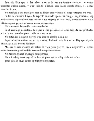 Esto significa que si los adversarios están en un terreno elevado, no debes
atacarles cuesta arriba, y que cuando efectúan una carga cuesta abajo, no debes
hacerles frente.
No persigas a los enemigos cuando finjan una retirada, ni ataques tropas expertas.
Si los adversarios huyen de repente antes de agotar su energía, seguramente hay
emboscadas esperándote para atacar a tus tropas; en este caso, debes retener a tus
oficiales para que no se lancen en su persecución.
No consumas la comida de sus soldados.
Si el enemigo abandona de repente sus provisiones, éstas han de ser probadas
antes de ser comidas, por si están envenenadas.
No detengas a ningún ejército que esté en camino a su país.
Bajo estas circunstancias, un adversario luchará hasta la muerte. Hay que dejarle
una salida a un ejército rodeado.
Muéstrales una manera de salvar la vida para que no estén dispuestos a luchar
hasta la muerte, y así podrás aprovecharte para atacarles.
No presiones a un enemigo desesperado.
Un animal agotado seguirá luchando, pues esa es la ley de la naturaleza.
Estas son las leyes de las operaciones militares.
 