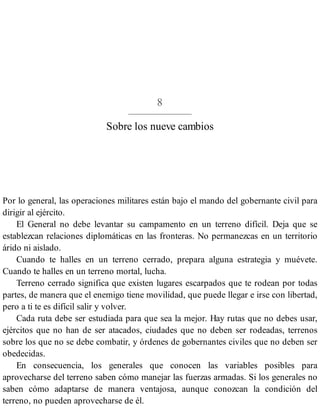 8
Sobre los nueve cambios
Por lo general, las operaciones militares están bajo el mando del gobernante civil para
dirigir al ejército.
El General no debe levantar su campamento en un terreno difícil. Deja que se
establezcan relaciones diplomáticas en las fronteras. No permanezcas en un territorio
árido ni aislado.
Cuando te halles en un terreno cerrado, prepara alguna estrategia y muévete.
Cuando te halles en un terreno mortal, lucha.
Terreno cerrado significa que existen lugares escarpados que te rodean por todas
partes, de manera que el enemigo tiene movilidad, que puede llegar e irse con libertad,
pero a ti te es difícil salir y volver.
Cada ruta debe ser estudiada para que sea la mejor. Hay rutas que no debes usar,
ejércitos que no han de ser atacados, ciudades que no deben ser rodeadas, terrenos
sobre los que no se debe combatir, y órdenes de gobernantes civiles que no deben ser
obedecidas.
En consecuencia, los generales que conocen las variables posibles para
aprovecharse del terreno saben cómo manejar las fuerzas armadas. Si los generales no
saben cómo adaptarse de manera ventajosa, aunque conozcan la condición del
terreno, no pueden aprovecharse de él.
 