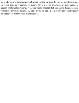 no se aferran a la esperanza de sobrevivir; actúan de acuerdo con los acontecimientos
en forma racional y realista sin dejarse llevar por las emociones ni estar sujetos a
quedar confundidos. Cuando ven una buena oportunidad, son como tigres, en caso
contrario cierran sus puertas. Su acción y su no acción son cuestiones de estrategia y
no pueden ser complacidos ni enfadados.
 