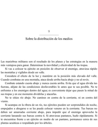 9
Sobre la distribución de los medios
Las maniobras militares son el resultado de los planes y las estrategias en la manera
más ventajosa para ganar. Determinan la movilidad y efectividad de las tropas.
Si vas a colocar tu ejército en posición de observar al enemigo, atraviesa rápido
las montañas y vigílalos desde un valle.
Considera el efecto de la luz y manténte en la posición más elevada del valle.
Cuando combatas en una montaña, ataca desde arriba hacia abajo y no al revés.
Combate estando cuesta abajo y nunca cuesta arriba. Evita que el agua divida tus
fuerzas, aléjate de las condiciones desfavorables lo antes que te sea posible. No te
enfrentes a los enemigos dentro del agua; es conveniente dejar que pasen la mitad de
sus tropas y en ese momento dividirlas y atacarlas.
No te sitúes río abajo. No camines en contra de la corriente, ni en contra del
viento.
Si acampas en la ribera de un río, tus ejércitos pueden ser sorprendidos de noche,
empujados a ahogarse o se les puede colocar veneno en la corriente. Tus barcas no
deben ser amarradas corriente abajo, para impedir que el enemigo aproveche la
corriente lanzando sus barcas contra ti. Si atraviesas pantanos, hazlo rápidamente. Si
te encuentras frente a un ejército en medio de un pantano, permanece cerca de sus
plantas acuáticas o respaldado por los árboles.
 