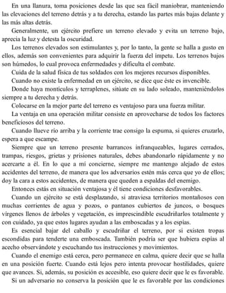 En una llanura, toma posiciones desde las que sea fácil maniobrar, manteniendo
las elevaciones del terreno detrás y a tu derecha, estando las partes más bajas delante y
las más altas detrás.
Generalmente, un ejército prefiere un terreno elevado y evita un terreno bajo,
aprecia la luz y detesta la oscuridad.
Los terrenos elevados son estimulantes y, por lo tanto, la gente se halla a gusto en
ellos, además son convenientes para adquirir la fuerza del ímpetu. Los terrenos bajos
son húmedos, lo cual provoca enfermedades y dificulta el combate.
Cuida de la salud física de tus soldados con los mejores recursos disponibles.
Cuando no existe la enfermedad en un ejército, se dice que éste es invencible.
Donde haya montículos y terraplenes, sitúate en su lado soleado, manteniéndolos
siempre a tu derecha y detrás.
Colocarse en la mejor parte del terreno es ventajoso para una fuerza militar.
La ventaja en una operación militar consiste en aprovecharse de todos los factores
beneficiosos del terreno.
Cuando llueve río arriba y la corriente trae consigo la espuma, si quieres cruzarlo,
espera a que escampe.
Siempre que un terreno presente barrancos infranqueables, lugares cerrados,
trampas, riesgos, grietas y prisiones naturales, debes abandonarlo rápidamente y no
acercarte a él. En lo que a mí concierne, siempre me mantengo alejado de estos
accidentes del terreno, de manera que los adversarios estén más cerca que yo de ellos;
doy la cara a estos accidentes, de manera que queden a espaldas del enemigo.
Entonces estás en situación ventajosa y él tiene condiciones desfavorables.
Cuando un ejército se está desplazando, si atraviesa territorios montañosos con
muchas corrientes de agua y pozos, o pantanos cubiertos de juncos, o bosques
vírgenes llenos de árboles y vegetación, es imprescindible escudriñarlos totalmente y
con cuidado, ya que estos lugares ayudan a las emboscadas y a los espías.
Es esencial bajar del caballo y escudriñar el terreno, por si existen tropas
escondidas para tenderte una emboscada. También podría ser que hubiera espías al
acecho observándote y escuchando tus instrucciones y movimientos.
Cuando el enemigo está cerca, pero permanece en calma, quiere decir que se halla
en una posición fuerte. Cuando está lejos pero intenta provocar hostilidades, quiere
que avances. Si, además, su posición es accesible, eso quiere decir que le es favorable.
Si un adversario no conserva la posición que le es favorable por las condiciones
 