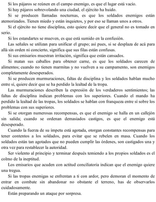 Si los pájaros se reúnen en el campo enemigo, es que el lugar está vacío.
Si hay pájaros sobrevolando una ciudad, el ejército ha huido.
Si se producen llamadas nocturnas, es que los soldados enemigos están
atemorizados. Tienen miedo y están inquietos, y por eso se llaman unos a otros.
Si el ejército no tiene disciplina, esto quiere decir que el general no es tomado en
serio.
Si los estandartes se mueven, es que está sumido en la confusión.
Las señales se utilizan para unificar el grupo; así pues, si se desplaza de acá para
allá sin orden ni concierto, significa que sus filas están confusas.
Si sus emisarios muestran irritación, significa que están cansados.
Si matan sus caballos para obtener carne, es que los soldados carecen de
alimentos; cuando no tienen marmitas y no vuelven a su campamento, son enemigos
completamente desesperados.
Si se producen murmuraciones, faltas de disciplina y los soldados hablan mucho
entre sí, quiere decir que se ha perdido la lealtad de la tropa.
Las murmuraciones describen la expresión de los verdaderos sentimientos; las
faltas de disciplina indican problemas con los superiores. Cuando el mando ha
perdido la lealtad de las tropas, los soldados se hablan con franqueza entre sí sobre los
problemas con sus superiores.
Si se otorgan numerosas recompensas, es que el enemigo se halla en un callejón
sin salida; cuando se ordenan demasiados castigos, es que el enemigo está
desesperado.
Cuando la fuerza de su ímpetu está agotada, otorgan constantes recompensas para
tener contentos a los soldados, para evitar que se rebelen en masa. Cuando los
soldados están tan agotados que no pueden cumplir las órdenes, son castigados una y
otra vez para restablecer la autoridad.
Ser violento al principio y terminar después temiendo a los propios soldados es el
colmo de la ineptitud.
Los emisarios que acuden con actitud conciliatoria indican que el enemigo quiere
una tregua.
Si las tropas enemigas se enfrentan a ti con ardor, pero demoran el momento de
entrar en combate sin abandonar no obstante el terreno, has de observarlos
cuidadosamente.
Están preparando un ataque por sorpresa.
 