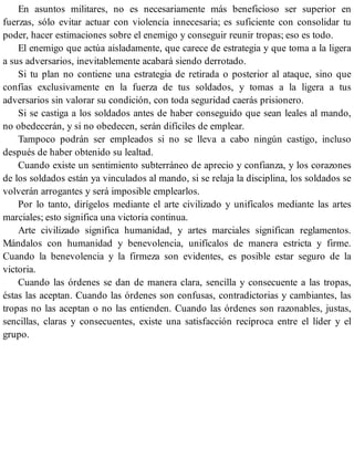 En asuntos militares, no es necesariamente más beneficioso ser superior en
fuerzas, sólo evitar actuar con violencia innecesaria; es suficiente con consolidar tu
poder, hacer estimaciones sobre el enemigo y conseguir reunir tropas; eso es todo.
El enemigo que actúa aisladamente, que carece de estrategia y que toma a la ligera
a sus adversarios, inevitablemente acabará siendo derrotado.
Si tu plan no contiene una estrategia de retirada o posterior al ataque, sino que
confías exclusivamente en la fuerza de tus soldados, y tomas a la ligera a tus
adversarios sin valorar su condición, con toda seguridad caerás prisionero.
Si se castiga a los soldados antes de haber conseguido que sean leales al mando,
no obedecerán, y si no obedecen, serán difíciles de emplear.
Tampoco podrán ser empleados si no se lleva a cabo ningún castigo, incluso
después de haber obtenido su lealtad.
Cuando existe un sentimiento subterráneo de aprecio y confianza, y los corazones
de los soldados están ya vinculados al mando, si se relaja la disciplina, los soldados se
volverán arrogantes y será imposible emplearlos.
Por lo tanto, dirígelos mediante el arte civilizado y unifícalos mediante las artes
marciales; esto significa una victoria continua.
Arte civilizado significa humanidad, y artes marciales significan reglamentos.
Mándalos con humanidad y benevolencia, unifícalos de manera estricta y firme.
Cuando la benevolencia y la firmeza son evidentes, es posible estar seguro de la
victoria.
Cuando las órdenes se dan de manera clara, sencilla y consecuente a las tropas,
éstas las aceptan. Cuando las órdenes son confusas, contradictorias y cambiantes, las
tropas no las aceptan o no las entienden. Cuando las órdenes son razonables, justas,
sencillas, claras y consecuentes, existe una satisfacción recíproca entre el líder y el
grupo.
 