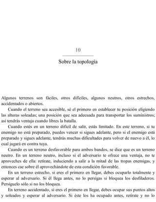 10
Sobre la topología
Algunos terrenos son fáciles, otros difíciles, algunos neutros, otros estrechos,
accidentados o abiertos.
Cuando el terreno sea accesible, sé el primero en establecer tu posición eligiendo
las alturas soleadas; una posición que sea adecuada para transportar los suministros;
así tendrás ventaja cuando libres la batalla.
Cuando estés en un terreno difícil de salir, estás limitado. En este terreno, si tu
enemigo no está preparado, puedes vencer si sigues adelante, pero si el enemigo está
preparado y sigues adelante, tendrás muchas dificultades para volver de nuevo a él, lo
cual jugará en contra tuya.
Cuando es un terreno desfavorable para ambos bandos, se dice que es un terreno
neutro. En un terreno neutro, incluso si el adversario te ofrece una ventaja, no te
aproveches de ella: retírate, induciendo a salir a la mitad de las tropas enemigas, y
entonces cae sobre él aprovechándote de esta condición favorable.
En un terreno estrecho, si eres el primero en llegar, debes ocuparlo totalmente y
esperar al adversario. Si él llega antes, no lo persigas si bloquea los desfiladeros.
Persíguelo sólo si no los bloquea.
En terreno accidentado, si eres el primero en llegar, debes ocupar sus puntos altos
y soleados y esperar al adversario. Si éste los ha ocupado antes, retírate y no lo
 