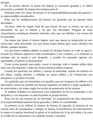 persigas.
En un terreno abierto, la fuerza del ímpetu se encuentra igualada y es difícil
provocarle a combatir de manera desventajosa para él.
Entender estas seis clases de terreno es la responsabilidad principal del general y
es imprescindible considerarlos.
Éstas son las configuraciones del terreno; los generales que las ignoran salen
derrotados.
Así pues, entre las tropas están las que huyen, las que se retraen, las que se
derrumban, las que se rebelan y las que son derrotadas. Ninguna de estas
circunstancias constituyen desastres naturales, sino que son debidas a los errores de
los generales.
Las tropas que tienen el mismo ímpetu, pero que atacan en proporción de uno
contra diez, salen derrotadas. Los que tienen tropas fuertes pero cuyos oficiales son
débiles, quedan retraídos.
Los que tienen soldados débiles al mando de oficiales fuertes, se verán en apuros.
Cuando los oficiales superiores están encolerizados y son violentos, y se enfrentan al
enemigo por su cuenta y por despecho, y cuando los generales ignoran sus
capacidades, el ejército se desmoronará.
Como norma general, para poder vencer al enemigo, todo el mando militar debe
tener una sola intención y todas las fuerzas militares deben cooperar.
Cuando los generales son débiles y carecen de autoridad, cuando las órdenes no
son claras, cuando oficiales y soldados no tienen solidez y las formaciones son
anárquicas, se produce revuelta.
Los generales que son derrotados son aquellos que son incapaces de calibrar a los
adversarios, entran en combate con fuerzas superiores en número o mejor equipadas y
no seleccionan a sus tropas según los niveles de preparación de las mismas.
Si empleas soldados sin seleccionar a los preparados de los no preparados, a los
arrojados y a los timoratos, te estás buscando tu propia derrota.
Estas son las seis maneras de ser derrotado. La comprensión de estas situaciones
es la responsabilidad suprema de los generales y deben ser consideradas.
La primera es no calibrar el número de fuerzas; la segunda, la ausencia de un
sistema claro de recompensas y castigos; la tercera, la insuficiencia de entrenamiento;
la cuarta es la pasión irracional; la quinta es la ineficacia de la ley del orden; y la sexta
es el fallo de no seleccionar a los soldados fuertes y resueltos.
 