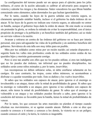 La configuración del terreno puede ser un apoyo para el ejército; para los jefes
militares, el curso de la acción adecuada es calibrar al adversario para asegurar la
victoria y calcular los riesgos y las distancias. Salen vencedores los que libran batallas
conociendo estos elementos; salen derrotados los que luchan ignorándolos.
Por lo tanto, cuando las leyes de la guerra señalan una victoria segura, es
claramente apropiado entablar batalla, incluso si el gobierno ha dada órdenes de no
atacar. Si las leyes de la guerra no indican una victoria segura, es adecuado no entrar
en batalla, aunque el gobierno haya dada la orden de atacar. De este modo se avanza
sin pretender la gloria, se ordena la retirada sin evitar la responsabilidad, con el único
propósito de proteger a la población y en beneficio también del gobierno; así se rinde
un servicio valioso a la nación.
Avanzar y retirarse en contra de las órdenes del gobierno no se hace por interés
personal, sino para salvaguardar las vidas de la población y en auténtico beneficio del
gobierno. Servidores de esta talla son muy útiles para un pueblo.
Mira por tus soldados como miras por un recién nacido; así estarán dispuestos a
seguirte hasta los valles más profundos; cuida de tus soldados como cuidas de tus
queridos hijos y morirán gustosamente contigo.
Pero si eres tan amable con ellos que no los puedes utilizar, si eres tan indulgente
que no les puedes dar órdenes, tan informal que no puedes disciplinarlos, tus
soldados serán como niños mimados y, por lo tanto, inservibles.
Las recompensas no deben utilizarse solas, ni debe confiarse solamente en los
castigos. En caso contrario, las tropas, como niños mimosos, se acostumbran a
disfrutar o a quedar resentidas por todo. Esto es dañino y los vuelve inservibles.
Si sabes que tus soldados son capaces de atacar, pero ignoras si el enemigo es
invulnerable a un ataque, tienes sólo la mitad de posibilidades de ganar. Si sabes que
tu enemigo es vulnerable a un ataque, pero ignoras si tus soldados son capaces de
atacar, sólo tienes la mitad de posibilidades de ganar. Si sabes que el enemigo es
vulnerable a un ataque y tus soldados pueden llevarlo a cabo, pero ignoras si la
condición del terreno es favorable para la batalla, tienes la mitad de probabilidades de
vencer.
Por lo tanto, los que conocen las artes marciales no pierden el tiempo cuando
efectúan sus movimientos, ni se agotan cuando atacan. Debido a esto se dice que
cuando te conoces a ti mismo y conoces a los demás, la victoria no es un peligro;
cuando conoces el cielo y la tierra, la victoria es inagotable.
 