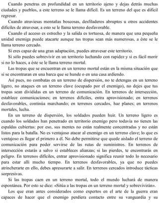 Cuando penetras en profundidad en un territorio ajeno y dejas detrás muchas
ciudades y pueblos, a este terreno se le llama difícil. Es un terreno del que es difícil
regresar.
Cuando atraviesas montañas boscosas, desfiladeros abruptos u otros accidentes
difíciles de atravesar, a esto se le llama terreno desfavorable.
Cuando el acceso es estrecho y la salida es tortuosa, de manera que una pequeña
unidad enemiga puede atacarte aunque tus tropas sean más numerosas, a éste se le
llama terreno cercado.
Si eres capaz de una gran adaptación, puedes atravesar este territorio.
Si sólo puedes sobrevivir en un territorio luchando con rapidez y si es fácil morir
si no lo haces, a éste se le llama terreno mortal.
Las tropas que se encuentran en un terreno mortal están en la misma situación que
si se encontraran en una barca que se hunde o en una casa ardiendo.
Así pues, no combatas en un terreno de dispersión, no te detengas en un terreno
ligero, no ataques en un terreno clave (ocupado por el enemigo), no dejes que tus
tropas sean divididas en un terreno de comunicación. En terrenos de intersección,
establece comunicaciones; en terrenos difíciles, entra aprovisionado; en terrenos
desfavorables, continúa marchando; en terrenos cercados, haz planes; en terrenos
mortales, lucha.
En un terreno de dispersión, los soldados pueden huir. Un terreno ligero es
cuando los soldados han penetrado en territorio enemigo pero todavía no tienen las
espaldas cubiertas: por eso, sus mentes no están realmente concentradas y no están
listos para la batalla. No es ventajoso atacar al enemigo en un terreno clave; lo que es
ventajoso es llegar el primero a él. No debe permitirse que quede aislado el terreno de
comunicación para poder servirse de las rutas de suministros. En terrenos de
intersección estarás a salvo si estableces alianzas; si las pierdes, te encontrarás en
peligro. En terrenos difíciles, entrar aprovisionado significa reunir todo lo necesario
para estar allí mucho tiempo. En terrenos desfavorables, ya que no puedes
atrincherarte en ello, debes apresurarte a salir. En terrenos cercados introduce tácticas
sorpresivas.
Si las tropas caen en un terreno mortal, todo el mundo luchará de manera
espontánea. Por esto se dice: «Sitúa a las tropas en un terreno mortal y sobrevivirán».
Los que eran antes considerados como expertos en el arte de la guerra eran
capaces de hacer que el enemigo perdiera contacto entre su vanguardia y su
 