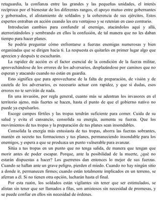 retaguardia, la confianza entre las grandes y las pequeñas unidades, el interés
recíproco por el bienestar de los diferentes rangos, el apoyo mutuo entre gobernantes
y gobernados, el alistamiento de soldados y la coherencia de sus ejércitos. Estos
expertos entraban en acción cuando les era ventajoso y se retenían en caso contrario.
Introducían cambios para confundir al enemigo, atacándolos aquí y allá,
aterrorizándolos y sembrando en ellos la confusión, de tal manera que no les daban
tiempo para hacer planes.
Se podría preguntar cómo enfrentarse a fuerzas enemigas numerosas y bien
organizadas que se dirigen hacia ti. La respuesta es quitarles en primer lugar algo que
aprecien y después te escucharán.
La rapidez de acción es el factor esencial de la condición de la fuerza militar,
aprovechándose de los errores de los adversarios, desplazándose por caminos que no
esperan y atacando cuando no están en guardia.
Esto significa que para aprovecharse de la falta de preparación, de visión y de
cautela de los adversarios, es necesario actuar con rapidez, y que si dudas, esos
errores no te servirán de nada.
En una invasión, por regla general, cuanto más se adentran los invasores en el
territorio ajeno, más fuertes se hacen, hasta el punto de que el gobierno nativo no
puede ya expulsarlos.
Escoge campos fértiles y las tropas tendrán suficiente para comer. Cuida de su
salud y evita el cansancio, consolida su energía, aumenta su fuerza. Que los
movimientos de tus tropas y la preparación de tus planes sean insondables.
Consolida la energía más entusiasta de tus tropas, ahorra las fuerzas sobrantes,
mantén en secreto tus formaciones y tus planes, permaneciendo insondable para los
enemigos, y espera a que se produzca un punto vulnerable para avanzar.
Sitúa a tus tropas en un punto que no tenga salida, de manera que tengan que
morir antes de poder escapar. Porque, ante la posibilidad de la muerte, ¿qué no
estarán dispuestas a hacer? Los guerreros dan entonces lo mejor de sus fuerzas.
Cuando se hallan ante un grave peligro, pierden el miedo. Cuando no hay ningún sitio
a donde ir, permanecen firmes; cuando están totalmente implicados en un terreno, se
aferran a él. Si no tienen otra opción, lucharán hasta el final.
Por esta razón, los soldados están vigilantes sin tener que ser estimulados, se
alistan sin tener que ser llamados a filas, son amistosos sin necesidad de promesas, y
se puede confiar en ellos sin necesidad de órdenes.
 
