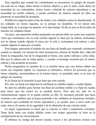 Esto significa que cuando los combatientes se encuentran en peligro de muerte,
sea cual sea su rango, todos tienen el mismo objetivo y, por lo tanto, están alerta sin
necesidad de ser estimulados, tienen buena voluntad de manera espontánea y sin
necesidad de recibir órdenes, y puede confiarse de manera natural en ellos sin
promesas ni necesidad de jerarquía.
Prohíbe los augurios para evitar las dudas y los soldados nunca te abandonarán. Si
tus soldados no tienen riquezas, no es porque las desdeñen. Si no tienen más
longevidad, no es porque no quieran vivir más tiempo. El día en que se da la orden de
marcha, los soldados lloran.
Así pues, una operación militar preparada con pericia debe ser como una serpiente
veloz que contraataca con su cola cuando alguien le ataca por la cabeza, contraataca
con la cabeza cuando alguien le ataca por la cola y contraataca con cabeza y cola,
cuando alguien le ataca por el medio.
Esta imagen representa el método de una línea de batalla que responde velozmente
cuando es atacada. Un manual de ocho formaciones clásicas de batalla dice: «Haz del
frente la retaguardia, haz de la retaguardia el frente, con cuatro cabezas y ocho colas.
Haz que la cabeza esté en todas partes, y cuando el enemigo arremeta por el centro,
cabeza y cola acudirán al rescate».
Puede preguntarse la cuestión de si es posible hacer que una fuerza militar sea
como una serpiente rápida. La respuesta es afirmativa. Incluso las personas que se
tienen antipatía, encontrándose en el mismo barco, se ayudarán entre sí en caso de
peligro de zozobrar.
Es la fuerza de la situación la que hace que esto suceda.
Por esto, no basta con depositar la confianza en caballos atados y ruedas fijadas.
Se atan los caballos para formar una línea de combate estable y se fijan las ruedas
para hacer que los carros no se puedan mover. Pero aun así, esto no es
suficientemente seguro ni se puede confiar en ello. Es necesario permitir que haya
variantes a los cambios que se hacen poniendo a los soldados en situaciones mortales,
de manera que combatan de forma espontánea y se ayuden unos a otros codo con
codo: éste es el camino de la seguridad y de la obtención de una victoria cierta.
La mejor organización es hacer que se exprese el valor y mantenerlo constante.
Tener éxito tanto con tropas débiles como con tropas aguerridas se basa en la
configuración de las circunstancias.
Si obtienes la ventaja del terreno puedes vencer a los adversarios incluso con
 