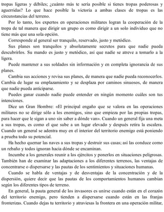 tropas ligeras y débiles; ¿cuánto más te sería posible si tienes tropas poderosas y
aguerridas? Lo que hace posible la victoria a ambas clases de tropas es las
circunstancias del terreno.
Por lo tanto, los expertos en operaciones militares logran la cooperación de la
tropa de tal manera que dirigir un grupo es como dirigir a un solo individuo que no
tiene más que una sola opción.
Corresponde al general ser tranquilo, reservado, justo y metódico.
Sus planes son tranquilos y absolutamente secretos para que nadie pueda
descubrirlos. Su mando es justo y metódico, así que nadie se atreve a tomarlo a la
ligera.
Puede mantener a sus soldados sin información y en completa ignorancia de sus
planes.
Cambia sus acciones y revisa sus planes, de manera que nadie pueda reconocerlos.
Cambia de lugar su emplazamiento y se desplaza por caminos sinuosos, de manera
que nadie pueda anticiparse.
Puedes ganar cuando nadie puede entender en ningún momento cuáles son tus
intenciones.
Dice un Gran Hombre: «El principal engaño que se valora en las operaciones
militares no se dirige sólo a los enemigos, sino que empieza por las propias tropas,
para hacer que le sigan a uno sin saber a dónde van». Cuando un general fija una meta
a sus tropas, es como el que sube a un lugar elevado y después retira la escalera.
Cuando un general se adentra muy en el interior del territorio enemigo está poniendo
a prueba todo su potencial.
Ha hecho quemar las naves a sus tropas y destruir sus casas; así las conduce como
un rebaño y todos ignoran hacia dónde se encaminan.
Incumbe a los generales reunir a los ejércitos y ponerlos en situaciones peligrosas.
También han de examinar las adaptaciones a los diferentes terrenos, las ventajas de
concentrarse o dispersarse y las pautas de los sentimientos y situaciones humanas.
Cuando se habla de ventajas y de desventajas de la concentración y de la
dispersión, quiere decir que las pautas de los comportamientos humanos cambian
según los diferentes tipos de terreno.
En general, la pauta general de los invasores es unirse cuando están en el corazón
del territorio enemigo, pero tienden a dispersarse cuando están en las franjas
fronterizas. Cuando dejas tu territorio y atraviesas la frontera en una operación militar,
 