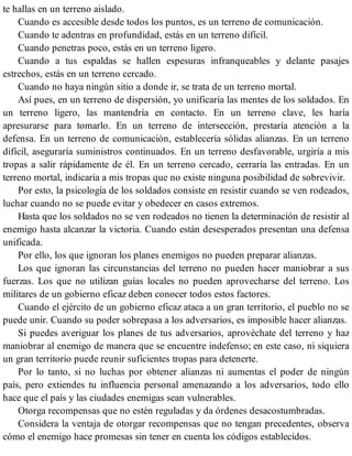 te hallas en un terreno aislado.
Cuando es accesible desde todos los puntos, es un terreno de comunicación.
Cuando te adentras en profundidad, estás en un terreno difícil.
Cuando penetras poco, estás en un terreno ligero.
Cuando a tus espaldas se hallen espesuras infranqueables y delante pasajes
estrechos, estás en un terreno cercado.
Cuando no haya ningún sitio a donde ir, se trata de un terreno mortal.
Así pues, en un terreno de dispersión, yo unificaría las mentes de los soldados. En
un terreno ligero, las mantendría en contacto. En un terreno clave, les haría
apresurarse para tomarlo. En un terreno de intersección, prestaría atención a la
defensa. En un terreno de comunicación, establecería sólidas alianzas. En un terreno
difícil, aseguraría suministros continuados. En un terreno desfavorable, urgiría a mis
tropas a salir rápidamente de él. En un terreno cercado, cerraría las entradas. En un
terreno mortal, indicaría a mis tropas que no existe ninguna posibilidad de sobrevivir.
Por esto, la psicología de los soldados consiste en resistir cuando se ven rodeados,
luchar cuando no se puede evitar y obedecer en casos extremos.
Hasta que los soldados no se ven rodeados no tienen la determinación de resistir al
enemigo hasta alcanzar la victoria. Cuando están desesperados presentan una defensa
unificada.
Por ello, los que ignoran los planes enemigos no pueden preparar alianzas.
Los que ignoran las circunstancias del terreno no pueden hacer maniobrar a sus
fuerzas. Los que no utilizan guías locales no pueden aprovecharse del terreno. Los
militares de un gobierno eficaz deben conocer todos estos factores.
Cuando el ejército de un gobierno eficaz ataca a un gran territorio, el pueblo no se
puede unir. Cuando su poder sobrepasa a los adversarios, es imposible hacer alianzas.
Si puedes averiguar los planes de tus adversarios, aprovéchate del terreno y haz
maniobrar al enemigo de manera que se encuentre indefenso; en este caso, ni siquiera
un gran territorio puede reunir suficientes tropas para detenerte.
Por lo tanto, si no luchas por obtener alianzas ni aumentas el poder de ningún
país, pero extiendes tu influencia personal amenazando a los adversarios, todo ello
hace que el país y las ciudades enemigas sean vulnerables.
Otorga recompensas que no estén reguladas y da órdenes desacostumbradas.
Considera la ventaja de otorgar recompensas que no tengan precedentes, observa
cómo el enemigo hace promesas sin tener en cuenta los códigos establecidos.
 