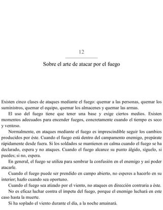 12
Sobre el arte de atacar por el fuego
Existen cinco clases de ataques mediante el fuego: quemar a las personas, quemar los
suministros, quemar el equipo, quemar los almacenes y quemar las armas.
El uso del fuego tiene que tener una base y exige ciertos medios. Existen
momentos adecuados para encender fuegos, concretamente cuando el tiempo es seco
y ventoso.
Normalmente, en ataques mediante el fuego es imprescindible seguir los cambios
producidos por éste. Cuando el fuego está dentro del campamento enemigo, prepárate
rápidamente desde fuera. Si los soldados se mantienen en calma cuando el fuego se ha
declarado, espera y no ataques. Cuando el fuego alcance su punto álgido, síguelo, si
puedes; si no, espera.
En general, el fuego se utiliza para sembrar la confusión en el enemigo y así poder
atacarle.
Cuando el fuego puede ser prendido en campo abierto, no esperes a hacerlo en su
interior; hazlo cuando sea oportuno.
Cuando el fuego sea atizado por el viento, no ataques en dirección contraria a éste.
No es eficaz luchar contra el ímpetu del fuego, porque el enemigo luchará en este
caso hasta la muerte.
Si ha soplado el viento durante el día, a la noche amainará.
 