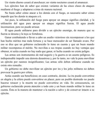 Un viento diurno cesará al anochecer; un viento nocturno cesará al amanecer.
Los ejércitos han de saber que existen variantes de las cinco clases de ataques
mediante el fuego y adaptarse a éstas de manera racional.
No basta saber cómo atacar a los demás con el fuego, es necesario saber cómo
impedir que los demás te ataquen a ti.
Así pues, la utilización del fuego para apoyar un ataque significa claridad, y la
utilización del agua para apoyar un ataque significa fuerza. El agua puede
incomunicar, pero no puede arrasar.
El agua puede utilizarse para dividir a un ejército enemigo, de manera que su
fuerza se desuna y la tuya se fortalezca.
Ganar combatiendo o llevar a cabo un asedio victorioso sin recompensar a los que
han hecho méritos trae mala fortuna y se hace merecedor de ser llamado avaro. Por
eso se dice que un gobierno esclarecido lo tiene en cuenta y que un buen mando
militar recompensa el mérito. No moviliza a sus tropas cuando no hay ventajas que
obtener, ni actúa cuando no hay nada que ganar, ni lucha cuando no existe peligro.
Las armas son instrumentos de mal augurio y la guerra es un asunto peligroso. Es
indispensable impedir una derrota desastrosa y, por lo tanto, no vale la pena movilizar
un ejército por razones insignificantes: Las armas sólo deben utilizarse cuando no
existe otro remedio.
Un gobierno no debe movilizar un ejército por ira y los jefes militares no deben
provocar la guerra por cólera.
Actúa cuando sea beneficioso; en caso contrario, desiste. La ira puede convertirse
en alegría y la cólera puede convertirse en placer, pero un pueblo destruido no puede
hacerse renacer y la muerte no puede convertirse en vida. En consecuencia, un
gobierno esclarecido presta atención a todo esto y un buen mando militar lo tiene en
cuenta. Ésta es la manera de mantener a la nación a salvo y de conservar intacto a su
ejército.
 