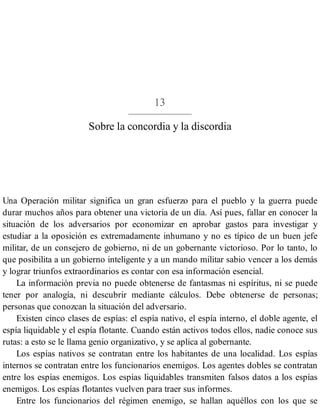 13
Sobre la concordia y la discordia
Una Operación militar significa un gran esfuerzo para el pueblo y la guerra puede
durar muchos años para obtener una victoria de un día. Así pues, fallar en conocer la
situación de los adversarios por economizar en aprobar gastos para investigar y
estudiar a la oposición es extremadamente inhumano y no es típico de un buen jefe
militar, de un consejero de gobierno, ni de un gobernante victorioso. Por lo tanto, lo
que posibilita a un gobierno inteligente y a un mando militar sabio vencer a los demás
y lograr triunfos extraordinarios es contar con esa información esencial.
La información previa no puede obtenerse de fantasmas ni espíritus, ni se puede
tener por analogía, ni descubrir mediante cálculos. Debe obtenerse de personas;
personas que conozcan la situación del adversario.
Existen cinco clases de espías: el espía nativo, el espía interno, el doble agente, el
espía liquidable y el espía flotante. Cuando están activos todos ellos, nadie conoce sus
rutas: a esto se le llama genio organizativo, y se aplica al gobernante.
Los espías nativos se contratan entre los habitantes de una localidad. Los espías
internos se contratan entre los funcionarios enemigos. Los agentes dobles se contratan
entre los espías enemigos. Los espías liquidables transmiten falsos datos a los espías
enemigos. Los espías flotantes vuelven para traer sus informes.
Entre los funcionarios del régimen enemigo, se hallan aquéllos con los que se
 