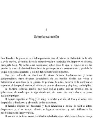 1
Sobre la evaluación
Sun Tzu dice: la guerra es de vital importancia para el Estado; es el dominio de la vida
o de la muerte, el camino hacia la supervivencia o la pérdida del Imperio: es forzoso
manejarla bien. No reflexionar seriamente sobre todo lo que le concierne es dar
prueba de una culpable indiferencia en lo que respecta a la conservación o pérdida de
lo que nos es mas querido; y ello no debe ocurrir entre nosotros.
Hay que valorarla en términos de cinco factores fundamentales y hacer
comparaciones entre diversas condiciones de los bandos rivales con vistas a
determinar el resultado de la guerra. El primero de estos factores es la doctrina; el
segundo, el tiempo; el tercero, el terreno; el cuarto, el mando; y el quinto, la disciplina.
La doctrina significa aquello que hace que el pueblo esté en armonía con su
gobernante, de modo que le siga donde sea, sin temer por sus vidas ni a correr
cualquier peligro.
El tiempo significa el Ying y el Yang, la noche y el día, el frío y el calor, días
despejados o lluviosos, y el cambio de las estaciones.
El terreno implica las distancias y hace referencia a dónde es fácil o difícil
desplazarse y si es campo abierto o lugares estrechos, y esto influencia las
posibilidades de supervivencia.
El mando ha de tener como cualidades: sabiduría, sinceridad, benevolencia, coraje
 