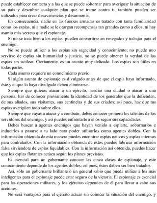 puede establecer contacto y a los que se puede sobornar para averiguar la situación de
su país y descubrir cualquier plan que se trame contra ti, también pueden ser
utilizados para crear desavenencias y desarmonía.
En consecuencia, nadie en las fuerzas armadas es tratado con tanta familiaridad
como los espías, ni a nadie se le otorgan recompensas tan grandes como a ellos, ni hay
asunto más secreto que el espionaje.
Si no se trata bien a los espías, pueden convertirse en renegados y trabajar para el
enemigo.
No se puede utilizar a los espías sin sagacidad y conocimiento; no puede uno
servirse de espías sin humanidad y justicia, no se puede obtener la verdad de los
espías sin sutileza. Ciertamente, es un asunto muy delicado. Los espías son útiles en
todas partes.
Cada asunto requiere un conocimiento previo.
Si algún asunto de espionaje es divulgado antes de que el espía haya informado,
éste y el que lo haya divulgado deben eliminarse.
Siempre que quieras atacar a un ejército, asediar una ciudad o atacar a una
persona, has de conocer previamente la identidad de los generales que la defienden,
de sus aliados, sus visitantes, sus centinelas y de sus criados; así pues, haz que tus
espías averigüen todo sobre ellos.
Siempre que vayas a atacar y a combatir, debes conocer primero los talentos de los
servidores del enemigo, y así puedes enfrentarte a ellos según sus capacidades.
Debes buscar a agentes enemigos que hayan venido a espiarte, sobornarlos e
inducirlos a pasarse a tu lado para poder utilizarlos como agentes dobles. Con la
información obtenida de esta manera puedes encontrar espías nativos y espías internos
para contratarlos. Con la información obtenida de éstos puedes fabricar información
falsa sirviéndote de espías liquidables. Con la información así obtenida, puedes hacer
que los espías flotantes actúen según los planes previstos.
Es esencial para un gobernante conocer las cinco clases de espionaje, y este
conocimiento depende de los agentes dobles; así pues, éstos deben ser bien tratados.
Así, sólo un gobernante brillante o un general sabio que pueda utilizar a los más
inteligentes para el espionaje puede estar seguro de la victoria. El espionaje es esencial
para las operaciones militares, y los ejércitos dependen de él para llevar a cabo sus
acciones.
No será ventajoso para el ejército actuar sin conocer la situación del enemigo, y
 