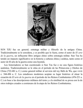 SUN TZU fue un general, estratega militar y filósofo de la antigua China.
Tradicionalmente se le considera, y es posible que lo fuera, como el autor de El arte
de la guerra, un influyente libro antiguo chino sobre estrategia militar. Sun Tzu ha
tenido un impacto significativo en la historia y culturas china y asiática, tanto como el
autor de El arte de la guerra como una leyenda.
Los historiadores se han cuestionado si Sun Tzu fue o no una figura histórica
auténtica. Tradicionalmente se le sitúa en el período de las Primaveras y Otoños de
China (722-481 a. C.) como general militar al servicio del rey Helü de Wu, que vivió
c. 544-496 a. C. Los estudiosos modernos aceptan su lugar histórico al situar la
creación de El arte de la guerra en el período de los Reinos Combatientes (476-221 a.
C.) en base a las descripciones militares del texto y a la similitud de su prosa con la de
otros trabajos creados a comienzos de la etapa de los Reinos Combatientes.
 