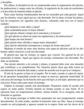 y disciplina.
Por último, la disciplina ha de ser comprendida como la organización del ejército,
las graduaciones y rangos entre los oficiales, la regulación de las rutas de suministros
y la provisión de material militar al ejército.
Estos cinco factores fundamentales han de ser conocidos por cada general. Aquel
que los domina, vence; aquel que no, sale derrotado. Por lo tanto, al trazar los planes,
han de compararse los siguiente siete factores, valorando cada uno con el mayor
cuidado:
¿Qué dirigente es más sabio y capaz?
¿Qué comandante posee el mayor talento?
¿Qué ejército obtiene ventajas de la naturaleza y el terreno?
¿En qué ejército se observan mejor las regulaciones y las instrucciones?
¿Qué tropas son más fuertes?
¿Qué ejército tiene oficiales y tropas mejor entrenadas?
¿Qué ejército administra recompensas y castigos de forma más justa?
Mediante el estudio de estos siete factores seré capaz de adivinar cuál de los dos
bandos saldrá victorioso y cuál será derrotado.
El general que siga mi consejo, es seguro que vencerá. Ese general ha de ser
mantenido al mando. Aquel que ignore mi consejo, ciertamente será derrotado. Ese
debe ser destituido.
Tras prestar atención a mi consejo y planes, el general debe crear una situación
que contribuya a su cumplimiento. Por situación quiero decir que debe tomar en
consideración la situación del campo y actuar de acuerdo con lo que le es ventajoso.
El arte de la guerra se basa en el engaño. Por lo tanto, cuando es capaz de atacar,
ha de aparentar incapacidad; cuando las tropas se mueven, aparentar inactividad. Si
está cerca del enemigo, ha de hacerle creer que está lejos; si está lejos, aparentar que se
está cerca. Poner cebos para atraer al enemigo.
Golpear al enemigo cuando está desordenado. Prepararse contra él cuando está
seguro en todas partes. Evitarle durante un tiempo cuando es más fuerte. Si tu
oponente tiene un temperamento colérico, intenta irritarle. Si es arrogante, trata de
fomentar su egoísmo.
Si las tropas enemigas se hallan bien preparadas tras una reorganización, intenta
desordenarlas. Si están unidas, siembra la disensión entre sus filas. Ataca al enemigo
cuando no está preparado y aparece cuando no te espera. Estas son las claves de la
 