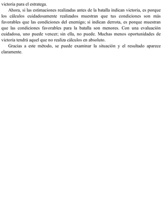 victoria para el estratega.
Ahora, si las estimaciones realizadas antes de la batalla indican victoria, es porque
los cálculos cuidadosamente realizados muestran que tus condiciones son más
favorables que las condiciones del enemigo; si indican derrota, es porque muestran
que las condiciones favorables para la batalla son menores. Con una evaluación
cuidadosa, uno puede vencer; sin ella, no puede. Muchas menos oportunidades de
victoria tendrá aquel que no realiza cálculos en absoluto.
Gracias a este método, se puede examinar la situación y el resultado aparece
claramente.
 