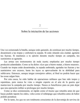 2
Sobre la iniciación de las acciones
Una vez comenzada la batalla, aunque estés ganando, de continuar por mucho tiempo,
desanimará a tus tropas y embotará tu espada. Si estás sitiando una ciudad, agotarás
tus fuerzas. Si mantienes a tu ejército durante mucho tiempo en campaña, tus
suministros se agotarán.
Las armas son instrumentos de mala suerte; emplearlas por mucho tiempo
producirá calamidades. Como se ha dicho: «Los que a hierro matan, a hierro mueren».
Cuando tus tropas están desanimadas, tu espada embotada, agotadas tus fuerzas y tus
suministros son escasos, hasta los tuyos se aprovecharán de tu debilidad para
sublevarse. Entonces, aunque tengas consejeros sabios, al final no podrás hacer que
las cosas salgan bien.
Por esta causa, he oído hablar de operaciones militares que han sido torpes y
repentinas, pero nunca he visto a ningún experto en el arte de la guerra que
mantuviese la campaña por mucho tiempo. Nunca es beneficioso para un país dejar
que una operación militar se prolongue por mucho tiempo.
Como se dice comúnmente, sé rápido como el trueno que retumba antes de que
hayas podido taparte los oídos, veloz como el relámpago que relumbra antes de haber
podido pestañear.
Por lo tanto, los que no son totalmente conscientes de la desventaja de servirse de
 