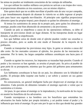 las armas no pueden ser totalmente conscientes de las ventajas de utilizarlas.
Los que utilizan los medios militares con pericia no activan a sus tropas dos veces,
ni proporcionan alimentos en tres ocasiones, con un mismo objetivo.
Esto quiere decir que no se debe movilizar al pueblo más de una vez por campaña,
y que inmediatamente después de alcanzar la victoria no se debe regresar al propio
país para hacer una segunda movilización. Al principio esto significa proporcionar
alimentos (para las propias tropas), pero después se quitan los alimentos al enemigo.
Si tomas los suministros de armas de tu propio país, pero quitas los alimentos al
enemigo, puedes estar bien abastecido de armamento y de provisiones.
Cuando un país se empobrece a causa de las operaciones militares, se debe al
transporte de provisiones desde un lugar distante. Si las transportas desde un lugar
distante, el pueblo se empobrecerá.
Los que habitan cerca de donde está el ejército pueden vender sus cosechas a
precios elevados, pero se acaba de este modo el bienestar de la mayoría de la
población.
Cuando se transportan las provisiones muy lejos, la gente se arruina a causa del
alto costo. En los mercados cercanos al ejército, los precios de las mercancías se
aumentan. Por lo tanto, las largas campañas militares constituyen una lacra para el
país.
Cuando se agotan los recursos, los impuestos se recaudan bajo presión. Cuando el
poder y los recursos se han agotado, se arruina el propio país. Se priva al pueblo de
gran parte de su presupuesto, mientras que los gastos del gobierno para armamentos
se elevan.
Los habitantes constituyen la base de un país, los alimentos son la felicidad del
pueblo. El príncipe debe respetar este hecho y ser sobrio y austero en sus gastos
públicos.
En consecuencia, un general inteligente lucha por desproveer al enemigo de sus
alimentos. Cada porción de alimentos tomados al enemigo equivale a veinte que te
suministras a ti mismo.
Así pues, lo que arrasa al enemigo es la imprudencia y la motivación de los tuyos
en asumir los beneficios de los adversarios.
Cuando recompenses a tus hombres con los beneficios que ostentaban los
adversarios los harás luchar por propia iniciativa, y así podrás tomar el poder y la
influencia que tenía el enemigo. Es por esto por lo que se dice que donde hay grandes
 