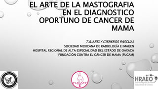EL ARTE DE LA MASTOGRAFIA
EN EL DIAGNOSTICO
OPORTUNO DE CANCER DE
MAMA
T.R.ARELY CISNEROS PASCUAL
SOCIEDAD MEXICANA DE RADIOLOGÍA E IMAGEN
HOSPITAL REGIONAL DE ALTA ESPECIALIDAD DEL ESTADO DE OAXACA
FUNDACIÓN CONTRA EL CÁNCER DE MAMA (FUCAM)
 