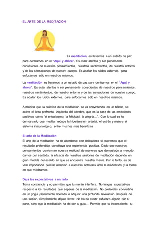 EL ARTE DE LA MEDITACIÓN
La meditación es llevarnos a un estado de paz
para centrarnos en el “Aquí y ahora”. Es estar atentos y ser plenamente
conscientes de nuestros pensamientos, nuestros sentimientos, de nuestro entorno
y de las sensaciones de nuestro cuerpo. Es acallar los ruidos externos, para
enfocarnos sólo en nosotros mismos.
La meditación es llevarnos a un estado de paz para centrarnos en el “Aquí y
ahora”. Es estar atentos y ser plenamente conscientes de nuestros pensamientos,
nuestros sentimientos, de nuestro entorno y de las sensaciones de nuestro cuerpo.
Es acallar los ruidos externos, para enfocarnos sólo en nosotros mismos.
A medida que la práctica de la meditación se va convirtiendo en un hábito, se
activa el área prefrontal izquierda del cerebro, que es la base de las emociones
positivas como “el entusiasmo, la felicidad, la alegría…”. Con lo cual se ha
demostrado que meditar reduce la hipertensión arterial, el estrés y mejora el
sistema inmunológico, entre muchos más beneficios.
El arte de la Meditación
El arte de la meditación ha de abordarse con delicadeza si queremos que el
resultado pretendido constituya una experiencia positiva. Dado que nuestros
pensamientos conforman nuestra realidad de maneras que demasiado a menudo
damos por sentado, la eficacia de nuestras sesiones de meditación depende en
gran medida del estado en que se encuentre nuestra mente. Por lo tanto, es de
vital importancia prestar atención a nuestras actitudes ante la meditación y la forma
en que meditamos.
Deja las expectativas a un lado
Toma conciencia y no permitas que tu mente interfiera. No tengas expectativas
respecto a los resultados que esperas de la meditación. No pretendas convertirte
en un yogui plenamente liberado o adquirir una profunda revelación después de
una sesión. Simplemente déjate llevar. No ha de existir esfuerzo alguno por tu
parte, sino que la meditación ha de ser tu guía… Permite que tu inconsciente, tu
 