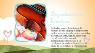 En todas las civilizaciones, la
música cobra un papel importante
en los actos más relevantes, social o
personalmente, donde ejerce un
papel mediador entre lo
diferenciado (material) y lo
indiferenciado (la voluntad pura), o
entre lo intelectual y lo espiritual.
 