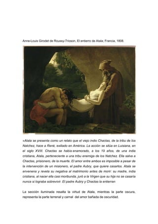 Anne-Louis Girodet de Roussy-Trioson, El entierro de Atala; Francia, 1808.

«Atala se presenta como un relato que el viejo indio Chactas, de la tribu de los
Natchez, hace a René, exiliado en América. La acción se sitúa en Luisiana, en
el siglo XVIII. Chactas se había enamorado, a los 19 años, de una india
cristiana, Atala, perteneciente a una tribu enemiga de los Natchez. Ella salva a
Chactas, prisionero, de la muerte. El amor entre ambos es imposible a pesar de
la intervención de un misionero, el padre Aubry, que quiere casarlos. Atala se
envenena y revela su negativa al matrimonio antes de morir: su madre, india
cristiana, al nacer ella casi moribunda, juró a la Virgen que su hija no se casaría
nunca si lograba sobrevivir. El padre Aubry y Chactas la entierran.
La sección iluminada resalta la virtud de Atala, mientras la parte oscura,
representa la parte terrenal y carnal del amor bañada de oscuridad.

 