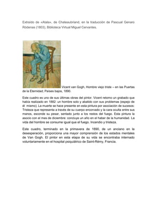 Extraído de «Atala», de Chateaubriand, en la traducción de Pascual Genaro
Ródenas (1803), Biblioteca Virtual Miguel Cervantes.

Vicent van Gogh, Hombre viejo triste – en las Puertas
de la Eternidad; Países bajos, 1890.
Este cuadro es uno de sus últimas obras del pintor. Vicent retomo un grabado que
había realizado en 1882: un hombre solo y abatido con sus problemas (espejo de
él mismo). La muerte se hace presente en esta pintura por asociación de sucesos:
Tristeza que representa a través de su cuerpo encorvado y la cara oculta entre sus
manos, esconde su pesar, sentado junto a los restos del fuego. Esta pintura la
asocio con el mes de diciembre: concluye un año en el haber de la humanidad. La
vida del hombre se consume igual que el fuego. Incendio y tristeza.

Este cuadro, terminado en la primavera de 1890, de un anciano en la
desesperación, proporciona una mayor comprensión de los estados mentales
de Van Gogh. El pintor en esta etapa de su vida se encontraba internado
voluntariamente en el hospital psiquiátrico de Saint-Rémy, Francia.

 