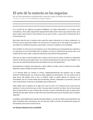 El arte de la oratoria en los negocios
No es fácil expresarse correctamente y además captar el interés del auditorio
Domingo 13 de julio de 2008 | Publicado en edición impresa Compartir




En el mundo de los negocios hay gente inteligente, con ideas interesantes y en muchos casos
innovadoras. ¿Pero saben expresarlas? Seguramente todos tienen claro lo que quieren decir, pero
pocos saben cómo hacerlo. Estos últimos son los que triunfan, y aquí está la importancia de la
comunicación oral.

Qué duda cabe de que la oratoria cobra cada día mayor relevancia en el sector empresario. La
forma en que los ejecutivos hablan y se comunican es el patrón por el cual luego se los juzga. Por
eso hablar con claridad, entusiasmo y persuasión, más que un detalle es una necesidad.

Pero también es cierto que en las empresas no se nota todavía gran preocupación por capacitar a
sus ejecutivos en el arte de hablar bien en público. Se nota en conferencias de prensa que, en la
mayoría de los casos, están a cargo de empresarios de la primera línea gerencial.

Claro que no sólo se trata de hablar bien cuando a uno le toca ser orador, también es importante
conocer las técnicas para poder hacer una correcta presentación de la persona que hablará. Y en
este caso, de cada diez presentaciones de oradores seis son casi desastrosas.

Generalmente el público está dispuesto a darle crédito al orador, pero el monto de ese crédito
depende, en gran medida, de quien lo presente.

¿Y el mensaje debe ser siempre el mismo, independientemente del auditorio que se tenga
enfrente? Evidentemente no; el discurso debe adaptarse al destinatario. Por eso cuanto más se
sepa acerca del público para el que se hablará, mejor se podrá adecuar el mensaje a sus
necesidades. No es lo mismo hablar para estudiantes, clientes, empleados o accionistas. Cada uno
tiene características, intereses y necesidades que lo diferencian.

Saber hablar bien en público no es algo con lo que se nace. En la mayoría de los casos hay que
aprender. Es más una técnica que un don. Hay que saber transmitir las ideas. Hoy no hay excusas
para no hacerlo bien. Es que no basta sólo con tener un buen contenido de lo que se quiere decir,
además hay que saber cuál es la mejor forma de transmitirlo para que el mensaje cause el impacto
esperado.

La palabra, lamentablemente cada día más descuidada, es uno de los medios más importantes que
tiene el hombre para comunicarse, por eso hay que cuidar la manera de expresarnos porque en
ella también está nuestra manera de ser.

Por Norberto Malatesta Para LA NACION
 