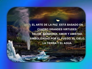 EL ARTE DE LA PAZ  ESTÁ BASADO EN CUATRO GRANDES VIRTUDES: VALOR, SABIDURÍA, AMOR Y AMISTAD, SIMBOLIZADAS POR EL FUEGO, EL CIELO, LA TIERRA Y EL AGUA. 