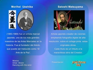 Morihei  UeshibaSatoshi MatsuyamaArtista japonés creador de visiones empleando fotografía digital de alta resolución, sobre el collage pinta  estas originales obras.Cada título es un tributo a la maravillosa obra del Creador.(1883-1969) fue un artista marcial japonés, uno de los más grandes maestros de las Artes Marciales en la historia. Fue el fundador del Aikido, que puede ser traducido como ‘El Arte de la Paz’.MúsicaOmar  AkramDancing with the windPresentación