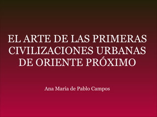 EL ARTE DE LAS PRIMERAS CIVILIZACIONES URBANAS DE ORIENTE PRÓXIMO Ana María de Pablo Campos 