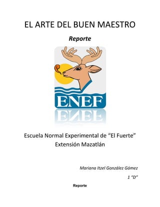 EL ARTE DEL BUEN MAESTRO
                Reporte




Escuela Normal Experimental de “El Fuerte”
           Extensión Mazatlán


                     Mariana Itzel González Gómez
                                            1 “D”
                  Reporte
 