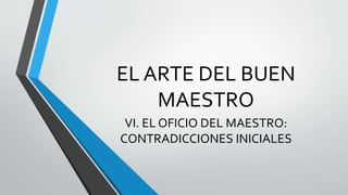EL ARTE DEL BUEN
MAESTRO
VI. EL OFICIO DEL MAESTRO:
CONTRADICCIONES INICIALES
 