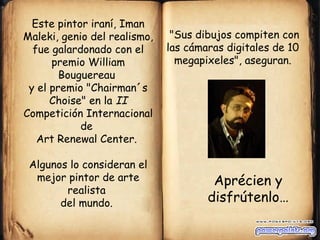 Este pintor iraní, Iman
Maleki, genio del realismo,    "Sus dibujos compiten con
  fue galardonado con el      las cámaras digitales de 10
      premio William            megapixeles", aseguran.
        Bouguereau
 y el premio "Chairman´s
      Choise" en la II
Competición Internacional
            de
   Art Renewal Center.

 Algunos lo consideran el
  mejor pintor de arte                 Aprécien y
        realista
       del mundo.                     disfrútenlo…
 