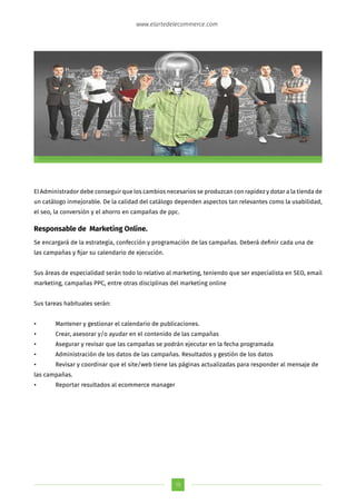 15
www.elartedelecommerce.com
El Administrador debe conseguir que los cambios necesarios se produzcan con rapidez y dotar a la tienda de
un catálogo inmejorable. De la calidad del catálogo dependen aspectos tan relevantes como la usabilidad,
el seo, la conversión y el ahorro en campañas de ppc.
Responsable de Marketing Online.
Se encargará de la estrategia, confección y programación de las campañas. Deberá definir cada una de
las campañas y fijar su calendario de ejecución.
Sus áreas de especialidad serán todo lo relativo al marketing, teniendo que ser especialista en SEO, email
marketing, campañas PPC, entre otras disciplinas del marketing online
Sus tareas habituales serán:
•	 Mantener y gestionar el calendario de publicaciones.
•	 Crear, asesorar y/o ayudar en el contenido de las campañas
•	 Asegurar y revisar que las campañas se podrán ejecutar en la fecha programada
•	 Administración de los datos de las campañas. Resultados y gestión de los datos
•	 Revisar y coordinar que el site/web tiene las páginas actualizadas para responder al mensaje de
las campañas.
•	 Reportar resultados al ecommerce manager
 