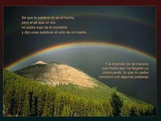 Sé que la palabra no es el hecho, pero sí se que un día mi padre bajó de la montaña  y dijo unas palabras al oído de mi madre… Y la incendió de tal manera  que hasta aquí he llegado yo,   continuando  lo que mi padre  comenzó con algunas palabras. 