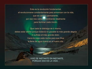 Esta es la revolución fundamental,  el revolucionarse constantemente para armonizar con la vida,  que es cambio permanente,  por eso nos vamos encontrando fatalmente  para iluminar cada rincón.  Que nada te distraiga de ti mismo,  debes estar atento porque todavía no gozaste la más grande alegría  ni sufriste el más grande dolor.  Vacía la copa cada noche para que Dios  la llene de agua nueva en el nuevo día.  … VIVE DE INSTANTE EN INSTANTE, PORQUE ESO ES LA VIDA… 